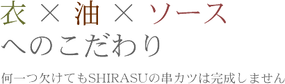 衣×油×ソースへのこだわり何一つ欠けてもSHIRASUの串カツは完成しません。